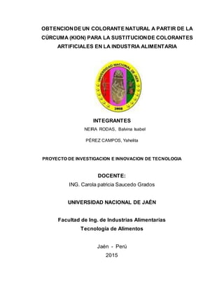 OBTENCIONDE UN COLORANTE NATURAL A PARTIR DE LA
CÚRCUMA (KION) PARA LA SUSTITUCIONDE COLORANTES
ARTIFICIALES EN LA INDUSTRIA ALIMENTARIA
INTEGRANTES
NEIRA RODAS, Balvina Isabel
PÉREZ CAMPOS, Yahelita
PROYECTO DE INVESTIGACION E INNOVACION DE TECNOLOGIA
DOCENTE:
ING. Carola patricia Saucedo Grados
UNIVERSIDAD NACIONAL DE JAÉN
Facultad de Ing. de Industrias Alimentarias
Tecnología de Alimentos
Jaén - Perú
2015
 