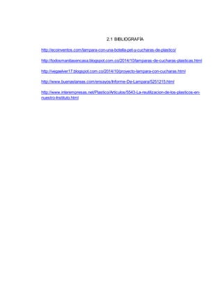 2.1 BIBLIOGRAFÍA
http://ecoinventos.com/lampara-con-una-botella-pet-y-cucharas-de-plastico/
http://todosmanitasencasa.blogspot.com.co/2014/10/lamparas-de-cucharas-plasticas.html
http://vegaelver17.blogspot.com.co/2014/10/proyecto-lampara-con-cucharas.html
http://www.buenastareas.com/ensayos/Informe-De-Lampara/5251215.html
http://www.interempresas.net/Plastico/Articulos/5543-La-reutilizacion-de-los-plasticos-en-
nuestro-Instituto.html
 