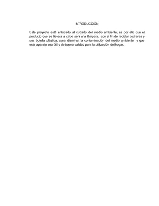 INTRODUCCIÓN
Este proyecto está enfocado al cuidado del medio ambiente, es por ello que el
producto que se llevara a cabo será una lámpara, con el fin de reciclar cucharas y
una botella plástica, para disminuir la contaminación del medio ambiente y que
este aparato sea útil y de buena calidad para la utilización del hogar.
 