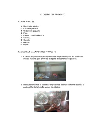 1.3 DISEÑO DEL PROYECTO
1.3.1 MATERIALES
 Una botella plástica.
 Cucharas plásticas.
 Un bombillo pequeño.
 Pilas.
 Cables “conexión eléctrica.
 Silicona.
 Cuchillo.
 Bombillo.
 Bisturí.
1.3.2 ESPECIFICACIONES DEL PROYECTO
 Cuando tengamos todos los materiales empezamos para así poder dar
inicio a nuestro gran proyecto “lámpara de cucharas de plástico.
 Después tomamos el cuchillo y empezamos a cortar en forma redonda la
parte del fondo la botella grande de plástico.
 