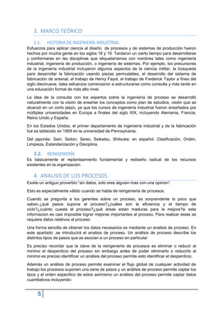 5
3. MARCO TEÓRICO
3.1. HISTORIA DE INGENIERÍA INDUSTRIAL
Esfuerzos para aplicar ciencia al diseño de procesos y de sistemas de producción fueron
hechos por mucha gente en los siglos 18 y 19. Tardaron un cierto tiempo para desarrollarse
y conformarse en las disciplinas que etiquetaríamos con nombres tales como ingeniería
industrial, ingeniería de producción, o ingeniería de sistemas. Por ejemplo, los precursores
de la ingeniería industrial incluyeron algunos aspectos de la ciencia militar, la búsqueda
para desarrollar la fabricación usando piezas permutables, el desarrollo del sistema de
fabricación de arsenal, el trabajo de Henry Fayol, el trabajo de Frederick Taylor a fines del
siglo diecinueve, tales esfuerzos comenzaron a estructurarse como consulta y más tarde en
una educación formal de más alto nivel.
La idea de la consulta con los expertos sobre la ingeniería de proceso se desarrolló
naturalmente con la visión de enseñar los conceptos como plan de estudios, visión que se
alcanzó en un corto plazo, ya que los cursos de ingeniería industrial fueron enseñados por
múltiples universidades en Europa a finales del siglo XIX, incluyendo Alemania, Francia,
Reino Unido y España.
En los Estados Unidos, el primer departamento de ingeniería industrial y de la fabricación
fue es tablecido en 1909 en la universidad de Pennsylvania.
Del japonés: Seiri, Seiton, Seiso, Seiketsu, Shitsuke; en español: Clasificación, Orden,
Limpieza, Estandarización y Disciplina.
3.2. REINGENIERÍA
Es básicamente el replanteamiento fundamental y rediseño radical de los recursos
existentes en la organización.
4. ANALISIS DE LOS PROCESOS
Existe un antiguo proverbio:”sin datos, solo eres alguien mas con una opinion”.
Esto es especialmente válido cuando se habla de reingenieria de procesos.
Cuando se pregunta a los gerentes sobre un proceso, es sorprendente lo poco que
saben.¿qué pasos supone el proceso?¿cuáles son la eficiencia y el tiempo de
ciclo?¿cuánto cuesta el proceso?¿qué áreas estan maduras para la mejora?si esta
informacion es casi imposible lograr mejoras importantes al proceso. Para realizar estas se
requiere datos relativos al proceso
Una forma sencilla de obtener los datos necesarios es mediante un analisis de proceso. En
este apartado ,se introducirá el analisis de proceso. Un análisis de proceso describe los
distintos tipos de pasos que se asocian a un proceso en particular
Es preciso recordar que la clave de la reingenieria de procesos es eliminar o reducir al
minimo el desperdicio del proceso sin embargo antes de poder eliminarlo o reducirlo al
minimo es preciso identificar un análisis del proceso permite esto identificar el desperdicio.
Además un análisis de proceso permite examinar el flujo global de cualquier actividad de
trabajo los procesos suponen una serie de pasos y un análisis de proceso permite captar los
tipos y el orden especifico de estos asímismo un análisis del proceso permite captar datos
cuantitativos incluyendo:
 
