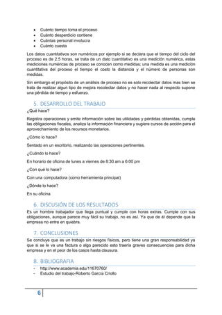 6
 Cuánto tiempo toma el proceso
 Cuánto desperdicio contiene
 Cuántas personal involucra
 Cuánto cuesta
Los datos cuantitativos son numéricos por ejemplo si se declara que el tiempo del ciclo del
proceso es de 2.5 horas, se trata de un dato cuantitativo es una medición numérica, estas
mediciones numéricas de proceso se conocen como medidas; una medida es una medición
cuantitativa del proceso el tiempo el costo la distancia y el número de personas son
medidas.
Sin embargo el propósito de un análisis de proceso no es solo recolectar datos mas bien se
trata de realizar algun tipo de mejora recolectar datos y no hacer nada al respecto supone
una pérdida de tiempo y esfuerzo.
5. DESARROLLO DEL TRABAJO
¿Qué hace?
Registra operaciones y emite información sobre las utilidades y pérdidas obtenidas, cumple
las obligaciones fiscales, analiza la información financiera y sugiere cursos de acción para el
aprovechamiento de los recursos monetarios.
¿Cómo lo hace?
Sentado en un escritorio, realizando las operaciones pertinentes.
¿Cuándo lo hace?
En horario de oficina de lunes a viernes de 8:30 am a 6:00 pm
¿Con qué lo hace?
Con una computadora (como herramienta principal)
¿Dónde lo hace?
En su oficina
6. DISCUSIÓN DE LOS RESULTADOS
Es un hombre trabajador que llega puntual y cumple con horas extras. Cumple con sus
obligaciones, aunque parece muy fácil su trabajo, no es así. Ya que de él depende que la
empresa no entre en quiebra.
7. CONCLUSIONES
Se concluye que es un trabajo sin riesgos físicos, pero tiene una gran responsabilidad ya
que si se le va una factura o algo parecido esto traería graves consecuencias para dicha
empresa y en el peor de los casos hasta clausura.
8. BIBLIOGRAFIA
- http://www.academia.edu/11670760/
- Estudio del trabajo-Roberto García Criollo
 