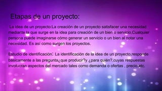 Etapas de un proyecto:
La idea de un proyecto:La creación de un proyecto satisfacer una necesidad
mediante la que surge en la idea para creación de un bien o servicio,Cualquier
persona puede imaginarse cómo generar un servicio o un bien al notar una
necesidad. Es así como surgen los proyectos.
Estudio de identificación: La identificación de la idea de un proyecto,responde
básicamente a las pregunta¿que producir?y ¿para quién?,cuyas respuestas
involucran aspectos del mercado tales como demanda o ofertas , precio,etc.
 