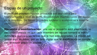 Etapas de un proyecto:
El perfil del proyecto:Muchos proyectos son evaluados para
financiamiento a nivel de perfil, dependiendo muchas veces del monto
de la inversión. Se tienen proyectos sociales y económicos a nivel de
perfil.
Ejecución y monitorización: una vez el proyecto está planificado, la
ejecución consiste en que cada miembro del equipo tomará la matriz
definida y realizará las tareas que le han sido asignadas. La misión del
gestor aquí es doble; por un lado vigilar que la planificación se cumple
con la mayor precisión posible.
 