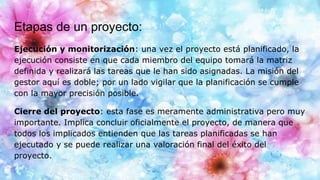 Etapas de un proyecto:
Ejecución y monitorización: una vez el proyecto está planificado, la
ejecución consiste en que cada miembro del equipo tomará la matriz
definida y realizará las tareas que le han sido asignadas. La misión del
gestor aquí es doble; por un lado vigilar que la planificación se cumple
con la mayor precisión posible.
Cierre del proyecto: esta fase es meramente administrativa pero muy
importante. Implica concluir oficialmente el proyecto, de manera que
todos los implicados entienden que las tareas planificadas se han
ejecutado y se puede realizar una valoración final del éxito del
proyecto.
 