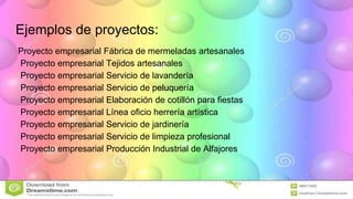 Ejemplos de proyectos:
Proyecto empresarial Fábrica de mermeladas artesanales
Proyecto empresarial Tejidos artesanales
Proyecto empresarial Servicio de lavandería
Proyecto empresarial Servicio de peluquería
Proyecto empresarial Elaboración de cotillón para fiestas
Proyecto empresarial Línea oficio herrería artística
Proyecto empresarial Servicio de jardinería
Proyecto empresarial Servicio de limpieza profesional
Proyecto empresarial Producción Industrial de Alfajores
 
