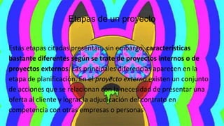 Etapas de un proyecto
Estas etapas citadas presentan, sin embargo, características
bastante diferentes según se trate de proyectos internos o de
proyectos externos. Las principales diferencias aparecen en la
etapa de planificación. En el proyecto externo existen un conjunto
de acciones que se relacionan con la necesidad de presentar una
oferta al cliente y lograr la adjudicación del contrato en
competencia con otras empresas o personas
 