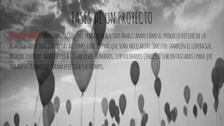 FASESDEUNPROYECTO
Fasedecontrol: Monitorizacióndeltrabajorealizadoanalizandocómoelprogresodifieredelo
planificadoeiniciandolasacciones correctivasqueseannecesarias. Incluyetambiénelliderazgo,
proporcionandodirectricesalosrecursoshumanos,subordinados(inclusosubcontratados)paraque
hagan sutrabajodeformaefectivayatiempo.
 