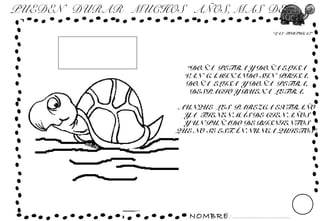 NOMBRE: ...............................
“LAS TORTUGAS”
PUEDEN DURAR MUCHOS AÑOS, MAS DE...
“DOÑA PETRA Y DOÑA ELISA
VAN CAMINANDO SIN PRISA.
DOÑA ELISA Y DOÑA PETRA,
DESPACIO Y BUENA LETRA.
AUNQUE LES PAREZCA EXTRAÑO
YA TIENEN MÁS DE CIEN AÑOS
Y UN PUÑADO DE BISNIENTOS
QUE NO SE ESTÁN NUNCA QUIETOS”.
 