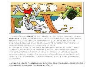 CIERTO DÍA UNA LIEBRE SE BURLABA DE LA LENTITUD AL CAMINAR DE UNA
TORTUGA. LA TORTUGA RIÉNDOSE, LE REPLICÓ:”PUEDE QUE SEAS MÁS RÁPIDA,
PERO YO TE GANARÍA EN UNA COMPETENCIA”. Y LA LIEBRE, TOTALMENTE
SEGURA QUE AQUELLO ERA IMPOSIBLE , ACEPTÓ EL RETO, Y PROPUSIERÓN A
LA ZORRA QUE SEÑALARA EL CAMINO Y LA META.
AL LLEGAR EL DÍA DE LA CARRERA, ARRANCARON AMBAS AL MISMO TIEMPO.
LA TORTUGA NUNCA DEJÓ DE CAMINAR Y A PASO LENTO PERO CONSTANTE,
AVANZABA TRANQUILA HACIA LA META. EN CAMBIO, LA LIEBRE, SE QUEDÓ
DORMIDA. CUANDO DESPERTÓ, Y MOVIÉNDOSE LO MÁS RÁPIDO QUE PUDO, VIÓ
COMO LA TORTUGA HABÍA LLEGADO PRIMERO A LA META FINAL Y OBTENIDO
LA VICTORIA.
AUNQUE A VECES PAREZCAMOS LENTOS, CON PACIENCIA, CONSTANCIA Y
SEGURIDAD, PODEMOS OBTENER EL ÉXITO.
 