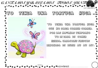 NOMBRE: ...............................
“LAS TORTUGAS”
CANTAMOS Y BAILAMOS TODOS JUNTOS ...
“YO TENIA UNA TORTUGA HUGA ...”
“YO TENIA UNA TORTUGA HUGA
QUE NO SABIA CORRER CORRER.
POR LAS MA ANAS TEMPRANOÑ
YO LE DABA DE COMER
HIERBA, CARACOLES FRESCOS
LIMONADA DE BEBER AU AU AU .”
 