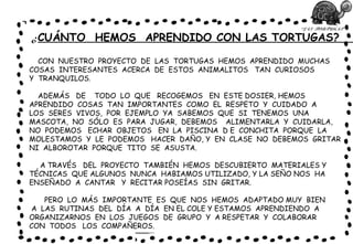 “LAS TORTUGAS”
¿CUÁNTO HEMOS APRENDIDO CON LAS TORTUGAS?
CON NUESTRO PROYECTO DE LAS TORTUGAS HEMOS APRENDIDO MUCHAS
COSAS INTERESANTES ACERCA DE ESTOS ANIMALITOS TAN CURIOSOS
Y TRANQUILOS.
ADEMÁS DE TODO LO QUE RECOGEMOS EN ESTE DOSIER, HEMOS
APRENDIDO COSAS TAN IMPORTANTES COMO EL RESPETO Y CUIDADO A
LOS SERES VIVOS, POR EJEMPLO YA SABEMOS QUE SI TENEMOS UNA
MASCOTA, NO SÓLO ES PARA JUGAR, DEBEMOS ALIMENTARLA Y CUIDARLA,
NO PODEMOS ECHAR OBJETOS EN LA PISCINA D E CONCHITA PORQUE LA
MOLESTAMOS Y LE PODEMOS HACER DAÑO, Y EN CLASE NO DEBEMOS GRITAR
NI ALBOROTAR PORQUE TITO SE ASUSTA.
A TRAVÉS DEL PROYECTO TAMBIÉN HEMOS DESCUBIERTO MATERIALES Y
TÉCNICAS QUE ALGUNOS NUNCA HABIAMOS UTILIZADO, Y LA SEÑO NOS HA
ENSEÑADO A CANTAR Y RECITAR POSEÍAS SIN GRITAR.
PERO LO MÁS IMPORTANTE ES QUE NOS HEMOS ADAPTADO MUY BIEN
A LAS RUTINAS DEL DÍA A DÍA EN EL COLE Y ESTAMOS APRENDIENDO A
ORGANIZARNOS EN LOS JUEGOS DE GRUPO Y A RESPETAR Y COLABORAR
CON TODOS LOS COMPAÑEROS.
 