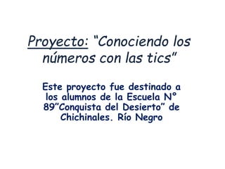 Proyecto: “Conociendo los
números con las tics”
Este proyecto fue destinado a
los alumnos de la Escuela N°
89”Conquista del Desierto” de
Chichinales. Río Negro
 