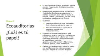 Bloque 2
 La e-actividad se sitúa en la Primera fase de
nuestro Proyecto, Mr. Ecológico nos visita,
la detección.
 Para preparar en cada uno de los Centros la
visita de Mr. Ecológico vamos primero a
realizar un estudio para saber el punto de
partida. En este caso vamos a ver qué tipo y
cantidad de papel compra el Centro.
 OBJETIVOS
 Saber qué cantidad de papel adquiere el
Centro Escolar y qué tipo de papel es.
 Reflexionar sobre el uso y consumo de
papel y sus implicaciones
medioambientales.
 El producto final de nuestra tarea será
expresar en un gran cartel los resultados en
función del número de árboles que hemos
consumido durante el curso (una tonelada
de papel blanco equivale,
aproximadamente, entre 7 y 10 árboles),
haciendo gráficos, datos estadísticos…
 Elaborar un Decálogo entre todos los países
con las 10 propuestas más votadas para
reducir o mejorar el consumo de papel.
Ecoauditorías
¿Cuál es tú
papel?
 