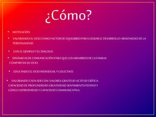 ¿Cómo?
• MOTIVACIÓN
• VALORANDOEL OCIO COMOFACTORDEEQUILIBRIOPARALOGRAR EL DESARROLLO ARMONIOSODE LA
PERSONALIDAD.
• CON EL EJEMPLO Y EL DIALOGO
• DINÁMICASDECOMUNICACIÓNPARA QUELOS MIEMBROSDE LA FAMILIA
COMPARTANSUOCIO.
• EDUCANDOEL OCIOINDIVIDUALY COLECTIVO.
• VALORANDOCADASERCON:VALORES-GRATITUD-ACTITUDCRÍTICA-
CAPACIDADDEPROFUNDIDAD-CREATIVIDAD-SENTIMIENTOFESTIVOY
LÚDICO-EXPRESIVIDADY CAPACIDADCOMMUNICATIVA.