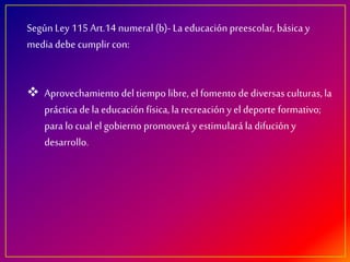 Según Ley 115 Art.14 numeral (b)- La educación preescolar, básica y
media debe cumplir con:
Aprovechamiento del tiempo libre, el fomento de diversas culturas, la
práctica de la educación física,la recreación y el deporte formativo;
para lo cualel gobierno promoverá y estimulará la difución y
desarrollo.