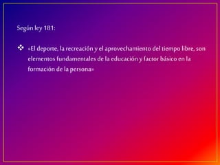 Según ley 181:
«El deporte, larecreación y el aprovechamiento del tiempo libre, son
elementos fundamentales de la educación y factor básico en la
formación de la persona»