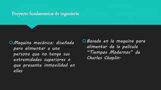 Proyecto fundamentos de ingeniería
Maquina mecánica: diseñada
para alimentar a una
persona que no tenga sus
extremidades superiores o
que presente inmovilidad en
ellas
Basada en la maquina para
alimentar de la película
“Tiempos Modernos” de
Charles Chaplin.