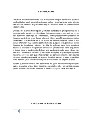 3
1. INTRODUCCION
Desde sus inicios la medicina ha sido un importante renglón dentro de la sociedad
en el cuidado y salud, especialmente para salvar vidas humanas, está a través
de la historia ha tenido un gran desarrollo y muchos avances en sus procedimientos
y tratamientos.
Gracias a los avances tecnológicos y estudios realizados un gran porcentaje de la
población se ha sometido a un trasplante de órganos puesto que es su única opción
para solucionar algún tipo de enfermedad, estos procedimientos presentan un
riesgo porque la única forma de que salve una vida es que el órgano sea compatible
con el nuevo cuerpo al que se le dé o sino, se corre el riesgo de perder la vida
aunque ahora son muy bajas las posibilidades de que pase esto, pero sigue siendo
riesgoso, los trasplantes alargan la vida del enfermo, pero debe someterse
después a procesos de recuperación terapéuticos y medicinales. Tanto el que dona
el órgano como el que lo recibe. Esto es algo que la gente debe saber y tener muy
en cuenta al momento de decir, “quiero donar un órgano”, o que me practiquen un
trasplante, saber qué es lo que esta diciendo y que consecuencias trae para algunas
personas, pero la gran mayoría de órganos donados son de personas que están a
punto de morir y dan su autorización para la donación de sus órganos buenos.
Por ello, queremos informar a los estudiantes del grado decimo del colegio Loyola,
cual es la principal función de un trasplante, el porqué de ello, y los grandes avances
que ha tenido la medicina a través de la historia con ayuda de la tecnológica.
2. PREGUNTA DE INVESTIGACIÓN
 