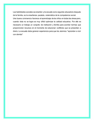 Las habilidades sociales se enseñan y la escuela es la segunda educadora después
de la familia, es la enseñanza pautada, sistemática de la competencia social.
Una buena convivencia favorece el aprendizaje de los niños en todas las áreas pero,
cuando ésta no se logra es muy difícil optimizar la calidad educativa. Por ello es
necesario un trabajo un conjunto de institución y familia para acordar normas que
proporcionen recursos en el momento de solucionar conflictos que se presentan a
diario. La escuela debe generar experiencia para que los alumnos "aprendan a vivir
con demás"
 