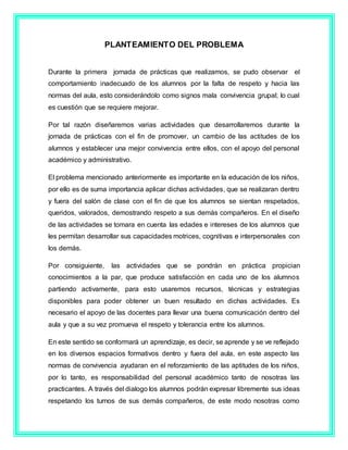 PLANTEAMIENTO DEL PROBLEMA
Durante la primera jornada de prácticas que realizamos, se pudo observar el
comportamiento inadecuado de los alumnos por la falta de respeto y hacia las
normas del aula, esto considerándolo como signos mala convivencia grupal; lo cual
es cuestión que se requiere mejorar.
Por tal razón diseñaremos varias actividades que desarrollaremos durante la
jornada de prácticas con el fin de promover, un cambio de las actitudes de los
alumnos y establecer una mejor convivencia entre ellos, con el apoyo del personal
académico y administrativo.
El problema mencionado anteriormente es importante en la educación de los niños,
por ello es de suma importancia aplicar dichas actividades, que se realizaran dentro
y fuera del salón de clase con el fin de que los alumnos se sientan respetados,
queridos, valorados, demostrando respeto a sus demás compañeros. En el diseño
de las actividades se tomara en cuenta las edades e intereses de los alumnos que
les permitan desarrollar sus capacidades motrices, cognitivas e interpersonales con
los demás.
Por consiguiente, las actividades que se pondrán en práctica propician
conocimientos a la par, que produce satisfacción en cada uno de los alumnos
partiendo activamente, para esto usaremos recursos, técnicas y estrategias
disponibles para poder obtener un buen resultado en dichas actividades. Es
necesario el apoyo de las docentes para llevar una buena comunicación dentro del
aula y que a su vez promueva el respeto y tolerancia entre los alumnos.
En este sentido se conformará un aprendizaje, es decir, se aprende y se ve reflejado
en los diversos espacios formativos dentro y fuera del aula, en este aspecto las
normas de convivencia ayudaran en el reforzamiento de las aptitudes de los niños,
por lo tanto, es responsabilidad del personal académico tanto de nosotras las
practicantes. A través del dialogo los alumnos podrán expresar libremente sus ideas
respetando los turnos de sus demás compañeros, de este modo nosotras como
 