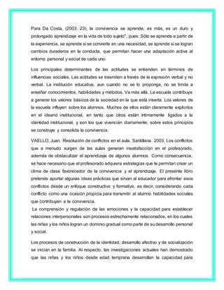 Para Da Costa, (2003: 23), la convivencia se aprende, es más, es un duro y
prolongado aprendizaje en la vida de todo sujeto", pues: Sólo se aprende a partir de
la experiencia, se aprende si se convierte en una necesidad, se aprende si se logran
cambios duraderos en la conducta, que permitan hacer una adaptación activa al
entorno personal y social de cada uno.
Los principales determinantes de las actitudes se entienden en términos de
influencias sociales. Las actitudes se trasmiten a través de la expresión verbal y no
verbal. La institución educativa, aun cuando no se lo proponga, no se limita a
enseñar conocimientos, habilidades y métodos. Va más allá. La escuela contribuye
a generar los valores básicos de la sociedad en la que está inserta. Los valores de
la escuela influyen sobre los alumnos. Muchos de ellos están claramente explicitos
en el ideario institucional, en tanto que otros están íntimamente ligados a la
identidad institucional, y son los que vivenciàn diariamente; sobre estos principios
se construye y consolida la convivencia.
VAELLO, Juan. Resolución de conflictos en el aula. Santillana. 2003. Los conflictos
que a menudo surgen de las aulas generan insatisfacción en el profesorado,
además de obstaculizar el aprendizaje de algunos alumnos. Como consecuencia,
se hace necesario que el profesorado adquiera estrategias que le permitan crear un
clima de clase favorecedor de la convivencia y el aprendizaje. El presente libro
pretende aportar algunas ideas prácticas que sirvan al educador para afrontar esos
conflictos desde un enfoque constructivo y formativo, es decir, considerando cada
conflicto como una ocasión propicia para transmitir al alumno habilidades sociales
que contribuyan a la convivencia.
La comprensión y regulación de las emociones y la capacidad para establecer
relaciones interpersonales son procesos estrechamente relacionados, en los cuales
las niñas y los niños logran un dominio gradual como parte de su desarrollo personal
y social.
Los procesos de construcción de la identidad, desarrollo afectivo y de socialización
se inician en la familia. Al respecto, las investigaciones actuales han demostrado
que las niñas y los niños desde edad temprana desarrollan la capacidad para
 