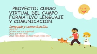 PROYECTO: CURSO
VIRTUAL DEL CAMPO
FORMATIVO LENGUAJE
Y COMUNICACIÓN.
Lenguaje y comunicación:
¿Qué es?
¿Cuáles son sus objetivos?
¿Para que nos sirve?
¿Que habilidades se desarrollan en los niño?.
 