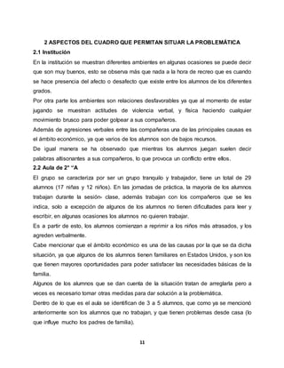 11
2 ASPECTOS DEL CUADRO QUE PERMITAN SITUAR LA PROBLEMÁTICA
2.1 Institución
En la institución se muestran diferentes ambientes en algunas ocasiones se puede decir
que son muy buenos, esto se observa más que nada a la hora de recreo que es cuando
se hace presencia del afecto o desafecto que existe entre los alumnos de los diferentes
grados.
Por otra parte los ambientes son relaciones desfavorables ya que al momento de estar
jugando se muestran actitudes de violencia verbal, y física haciendo cualquier
movimiento brusco para poder golpear a sus compañeros.
Además de agresiones verbales entre las compañeras una de las principales causas es
el ámbito económico, ya que varios de los alumnos son de bajos recursos.
De igual manera se ha observado que mientras los alumnos juegan suelen decir
palabras altisonantes a sus compañeros, lo que provoca un conflicto entre ellos.
2.2 Aula de 2° “A
El grupo se caracteriza por ser un grupo tranquilo y trabajador, tiene un total de 29
alumnos (17 niñas y 12 niños). En las jornadas de práctica, la mayoría de los alumnos
trabajan durante la sesión- clase, además trabajan con los compañeros que se les
indica, solo a excepción de algunos de los alumnos no tienen dificultades para leer y
escribir, en algunas ocasiones los alumnos no quieren trabajar.
Es a partir de esto, los alumnos comienzan a reprimir a los niños más atrasados, y los
agreden verbalmente.
Cabe mencionar que el ámbito económico es una de las causas por la que se da dicha
situación, ya que algunos de los alumnos tienen familiares en Estados Unidos, y son los
que tienen mayores oportunidades para poder satisfacer las necesidades básicas de la
familia.
Algunos de los alumnos que se dan cuenta de la situación tratan de arreglarla pero a
veces es necesario tomar otras medidas para dar solución a la problemática.
Dentro de lo que es el aula se identifican de 3 a 5 alumnos, que como ya se mencionó
anteriormente son los alumnos que no trabajan, y que tienen problemas desde casa (lo
que influye mucho los padres de familia).
 