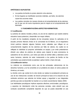 14
HIPÓTESIS O SUPUESTOS
 Los padres de familia no ponen atención a los alumnos.
 En los hogares se manifiestan acciones violentas, por tanto, los alumnos
copian las acciones vistas.
 Los padres reinciden de manera directa en el comportamiento de los alumnos,
por lo que son de suma importancia para la mejora en el comportamiento del
alumnado
3. FUNDAMENTACIÓNA ASPECTOS NORMATIVOS:
3.1Justificación
La práctica de valores morales y éticos, es uno de los objetivos que nuestro sistema
educativo busca potenciar y desarrollar con mayor énfasis.
A partir de los resultados arrojados de las encuestas (anexo 2), aplicadas en la
escuela primaria Mariano Arista en la comunidad de El Blanco, en el diagnóstico
inicial pudimos detectar algunos factores socio culturales que influyen en un
comportamiento negativo de los alumnos por falta de valores, los cuales se ve
reflejada la debilidad al proponer actividades en equipo y por ende pretendemos
difundir una cultura de práctica de valores para mejorar la sana convivencia, la
autoestima de los alumnos y por ende que estos se sientan útiles y valorados como
seres humanos, además de estar involucrando a los padres de familia en las
actividades que posteriormente se plantean aplicar dentro o fuera del aula.
3.2Justificación teórica
La violencia es considerada como una de las principales valoraciones de los
derechos humanos y se ha convertido en un problema de salud, en varios países de
América y el mundo.
La familia como eje central de la vida donde se realiza la socialización primaria es
una de las instituciones sociales vía función principal se basa en la creación de una
ambiente armónico que además de brindar apoyo y seguridad a sus integrantes
permita que esto se desarrolle he inserten en su medio social (García Galera 2000)
Las habilidades psicológicas implican aspectos afectivos, emocionales, psicológicos,
y aspectos de interrelación entre las personas sociales, cabe advertir que una
conducta socialmente competente depende de que se pueda desarrollar en una
 
