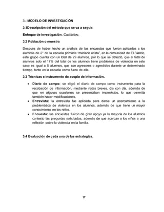 17
3.- MODELO DE INVESTIGACIÓN
3.1Descripción del método que se va a seguir.
Enfoque de investigación. Cualitativo.
3.2 Población o muestra
Después de haber hecho un análisis de las encuestas que fueron aplicadas a los
alumnos de 2° de la escuela primaria “mariano arista”, en la comunidad de El Blanco,
este grupo cuenta con un total de 29 alumnos, por lo que se detectó, que el total de
alumnos solo el 17% del total de los alumnos tiene problemas de violencia en este
caso es igual a 5 alumnos, que son agresores o agredidos durante un determinado
tiempo, tanto en la escuela como fuera de ella.
3.3 Técnicas e instrumento de acopio de información.
 Diario de campo: se eligió el diario de campo como instrumento para la
recabación de información, mediante notas breves, día con día, además de
que en algunas ocasiones se presentaban imprevistos, lo que permitía
también hacer modificaciones.
 Entrevista: la entrevista fue aplicada para darse un acercamiento a la
problemática de violencia en los alumnos, además de que tiene un mayor
conocimiento en los niños.
 Encuesta: las encuestas fueron de gran apoyo ya la mayoría de los alumnos
contesto las preguntas solicitadas, además de que acercan a los niños a una
reflexión sobre la violencia en la familia.
3.4 Evaluación de cada una de las estrategias.
 