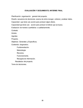 23
EVALUACIÓN Y SEGUIMIENTO. INFORME FINAL
Planificación: organización general del proyecto.
Diseño: secuencia de decisiones acerca de cómo recoger, ordenar y analizar datos.
Capacidad : que tiene una acción para producir algún efecto.
Capacidad que tiene una acción para producir el efecto que se busca.
Evaluacion de manera cuantitativa o cualitativamente.
Contexto
Ámbito
Agentes
Proyecto.
Objetivos: Generales y Específicos.
Contenido: diagnostico.
Fundamentación.
Metodología.
Recursos.
Funcionamiento.
Recogida de información.
Resultados del proyecto.
Toma de decisiones.
 