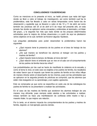 24
CONCLUSIONES Y SUGERENCIAS
Como se menciona en la presenta al inicio, se habló primero que nada del lugar
donde se llevó a cabo el trabajo de investigación, así como también cual fue la
problemática, este fue llevado a cabo en varias temporadas como fueron las de
observación y ayudantía que se llevaron a cabo el día 10 y 11 de abril, así como
también las practicas del 25 al de abril al 6 de mayo del presente año, en esta
jornada fue donde se aplicaron varias encuestas y entrevistas al alumnado y al titular
del grupo., y la segunda fue más que nada donde se les propuso determinadas
actividades para la mejora de dichas situaciones y a partir de aquí se plantearon
varios objetivos en la cual, también se hicieron algunas hipótesis.
Las preguntas planteadas para poder desenvolver la problemática fueron las
siguientes
 ¿Qué impacto tiene la presencia de los padres en el área de trabajo de los
alumnos?
 ¿De qué manera se benefician los alumnos al trabajar con los padres y
madres de familia?
 ¿Qué impacto tiene la lectura de fábulas al inicio del día?
 ¿Qué relación tiene el ambiente que se vive en el aula con el comportamiento
de los padres de familia hacia los niños?
Las probabilidades por las cual se hacía de manifiesto la violencia en la escuela, y
como el tema lo dice, en este caso se engloba a los padres de familia, los resultados
de estas fueron que el impacto que tienen los padres de familia en los niños influye
de manera directa sobre el desempeño de los mismos, pues con las actividades que
se aplicaron en la segunda jornada de prácticas se comprobó, que los alumnos que
están más rezagados en su aprendizaje y son sujetos agresores.
Esto se comprueba ya que como se especifica en cada una de las estrategias los
padres de familia no se presentaron a realizar las actividades.
En el caso de las madres de familia que asistieron los alumnos trabajan de una
manera muy eficiente, pues siempre están atentos a las actividades a realizar,
incluso también se hace una manifestación de confianza entre madre e hijo y
maestro titular, lo que mejora una relación.
Por lo tanto, en el alumno impacta los comportamientos de los padres y madres de
familia, dejando un mal ejemplo para los demás.
 