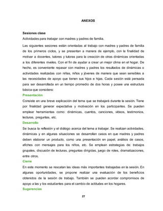 27
ANEXOS
Sesiones clase
Actividades para trabajar con madres y padres de familia.
Las siguientes sesiones están orientadas al trabajo con madres y padres de familia
de los primeros ciclos, y se presentan a manera de ejemplo, con la finalidad de
motivar a docentes, tutores y tutoras para la creación de otras dinámicas orientadas
a los diferentes niveles. Con el fin de ayudar a crear un mejor clima en el hogar. De
hecho, es conveniente repasar con madres y padres los resultados de dinámicas o
actividades realizadas con niñas, niños y jóvenes de manera que sean sensibles a
las necesidades de apoyo que tienen sus hijos e hijas. Cada sesión está pensada
para ser desarrollada en un tiempo promedio de dos horas y posee una estructura
básica que considera:
Presentación
Consiste en una breve explicación del tema que se trabajará durante la sesión. Tiene
por finalidad generar expectativa y motivación en los participantes. Se pueden
emplear herramientas como: dinámicas, cuentos, canciones, vídeos, testimonios,
lecturas, preguntas, etc.
Desarrollo
Se busca la reflexión y el diálogo acerca del tema a trabajar. Se realizan actividades,
dinámicas y en algunas situaciones se desarrollan casos en que madres y padres
deben elaborar un producto, como una presentación en papel, análisis de casos,
afiches con mensajes para los niños, etc. Se emplean estrategias de: trabajos
grupales, discusión de lecturas, preguntas dirigidas, juego de roles, dramatizaciones,
entre otros.
Cierre
En este momento se rescatan las ideas más importantes trabajadas en la sesión. En
algunas oportunidades, se propone realizar una evaluación de los beneficios
obtenidos de la sesión de trabajo. También se pueden acordar compromisos de
apoyo a las y los estudiantes para el cambio de actitudes en los hogares.
Sugerencias
 