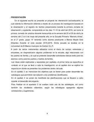 3
PRESENTACIÓN
En el siguiente escrito se presenta un proyecto de intervención socioeducativo, la
cual ostenta la información obtenida a través de un proceso de investigación basada en
la observación y el registro de hechos presenciados durante la primera Jornada de
observación y ayudantía, comprendida en los días 11-12 de abril del 2016, así como la
primera Jornada de práctica docente transcurrida en la semana del 25 al 29 de abril y la
semana del 2 al 6 de mayo del presente año; en la Escuela Primaria “Mariano Arista”,
en el 2° grado, grupo “A” teniendo como alumna practicante a Blanca Mayde Soto
Sifuentes Durante el ciclo escolar 2015-2016. Dicha escuela se localiza en la
comunidad de El Blanco municipio de Cedral, S.L.P.
A partir de varios instrumentos utilizados como el diario de campo, entrevistas y
encuestas, se diagnosticaron algunos problemas en la escuela, algo relacionado con
los padres de familia, y la cual se pretende desarrollar actividades lúdicas tanto para los
alumnos como para los padres y madres de familia.
Las ideas están explicadas y separadas por capítulos, el primer tema se especifica el
contexto en el que se llevó a cabo la investigación, en el capítulo dos se explica los
espacios en donde se presentan los problemas dentro del aula.
En el capítulo 3 se mencionan los objetivos que se tienen para poder desarrollar las
estrategias que permitirán dar solución a los problemas identificados.
En el capítulo 4 se ponen de manifiesto las planificaciones que se llevaron a cabo
durante el desarrollo del proyecto.
Para finalizar en el apartado 5 se evalúan cada una de las estrategias, así como
también los resultados obtenidos, según las estrategias agregando algunas
conclusiones y sugerencias.
 