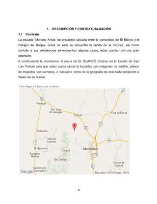 4
1. DESCRIPCIÓN Y CONTEXTUALIZACIÓN
1.1 Contexto
La escuela “Mariano Arista “se encuentra ubicada entre la comunidad de El Blanco y el
Refugio de Monjas, cerca de esta se encuentra la tienda de la diconsa, así como
también a sus alrededores se encuentran algunas casas, estas cuentan con una gran
extensión.
A continuación le mostramos el mapa de EL BLANCO (Cedral, en el Estado de San
Luis Potosí) para que usted pueda ubicar la localidad con imágenes de satélite, planos
de trayectos por carretera, o descubra cómo es la geografía de esta bella población a
través de su relieve.
 