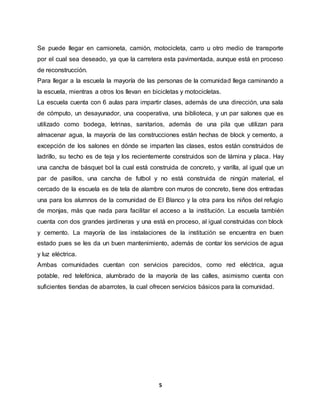 5
Se puede llegar en camioneta, camión, motocicleta, carro u otro medio de transporte
por el cual sea deseado, ya que la carretera esta pavimentada, aunque está en proceso
de reconstrucción.
Para llegar a la escuela la mayoría de las personas de la comunidad llega caminando a
la escuela, mientras a otros los llevan en bicicletas y motocicletas.
La escuela cuenta con 6 aulas para impartir clases, además de una dirección, una sala
de cómputo, un desayunador, una cooperativa, una biblioteca, y un par salones que es
utilizado como bodega, letrinas, sanitarios, además de una pila que utilizan para
almacenar agua, la mayoría de las construcciones están hechas de block y cemento, a
excepción de los salones en dónde se imparten las clases, estos están construidos de
ladrillo, su techo es de teja y los recientemente construidos son de lámina y placa. Hay
una cancha de básquet bol la cual está construida de concreto, y varilla, al igual que un
par de pasillos, una cancha de futbol y no está construida de ningún material, el
cercado de la escuela es de tela de alambre con muros de concreto, tiene dos entradas
una para los alumnos de la comunidad de El Blanco y la otra para los niños del refugio
de monjas, más que nada para facilitar el acceso a la institución. La escuela también
cuenta con dos grandes jardineras y una está en proceso, al igual construidas con block
y cemento. La mayoría de las instalaciones de la institución se encuentra en buen
estado pues se les da un buen mantenimiento, además de contar los servicios de agua
y luz eléctrica.
Ambas comunidades cuentan con servicios parecidos, como red eléctrica, agua
potable, red telefónica, alumbrado de la mayoría de las calles, asimismo cuenta con
suficientes tiendas de abarrotes, la cual ofrecen servicios básicos para la comunidad.
 