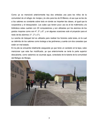 7
Como ya se mencionó anteriormente hay dos entradas una para los niños de la
comunidad de el refugio de monjas y la otra para los de El Blanco, el uso que se les da
a los salones es constante sobre todo en donde se imparten las clases, al igual que la
cooperativa y el desayunador. Las aulas que tienen poco uso es el de multimedia y la
biblioteca estas cuentan con 20 computadoras y son utilizadas por los alumnos de los
grados mayores como son 4°, 5° y 6°, y en algunas ocasiones solo el proyector para el
resto de los alumnos (1°, 2° y 3°).
La cancha de básquet bol es utilizada para realizar los honores cada lunes, en la cual
se delimita de los salones como bodega a las jardineras y cuenta con dos canastas que
están en mal estado.
En la pila se encuentra totalmente asegurada ya que tiene un candado en la tapa, cabe
mencionar que esta fue modificada, ya que anteriormente se tenía la parte superior
descubierta, como sabemos se acumula agua, conectada de la tubería de la comunidad
del Refugio de Monjas.
 