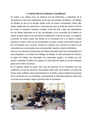 8
1.3 ASPECTOS CULTURALES Y VALÓRALES
En cuanto a la cultural como ya sabemos son las tradiciones y costumbres de la
comunidad en este caso hablaremos de las dos comunidades (El Blanco y El Refugio
de Monjas) ya que en la escuela asisten niños de ambas comunidades, tienen algo
similar, destacando las tradiciones a nivel nacional como es el día de muertos, el día de
las madre, la revolución mexicana, navidad, el día del niño, y algo muy característico
son las fiestas patronales de la dos comunidades, en la comunidad de El Blanco se
venera al padre eterno en la cual hacen la celebración el día 22 de mayo, y en algunas
ocasiones las fechas varían, las danzas de la comunidad van a la iglesia y bailan
además de invitar a otras de las comunidades cercanas, durante el día entran ceras de
las comunidades más cercanas, también se organiza una caravana de motos la cual
acompañan una rosa de planta que es transportada desde la ciudad de Monterrey.
Como ya se mencionó anteriormente las fiestas patronales de las dos comunidades son
muy semejantes, en la fiesta de El Refugio de Monjas, en esta comunidad se venera a
la virgen del refugio, las actividades son meramente iguales y se finaliza con una
pólvora encendida al frente de la iglesia. En estos días las clases no se ven afectadas
pues son los fines de semana.
En el aspecto valoral se puede decir que las personas de la comunidad son muy
conflictivas, ya que las personas más grandes tenían riñas entre familias, y al paso del
tiempo estos conflictos fueron trascendiendo en la familia, aunque también las personas
de la comunidad son muy favorables y participativas en diferentes aspectos, sobre todo
si se trata de la escuela o alguna actividad entre la comunidad.
 
