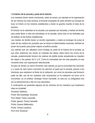 9
1.4 Interior de la escuela y parte de la historia.
Los maestros tienen varias comisiones, estos se turnan, por ejemplo en la organización
de los honores de cada semana, el docente encargado de estos también se encarga de
tocar el timbre en los horarios establecidos y tienen la guardia durante el resto de la
semana.
El director es la autoridad en la escuela y es apoyado por docentes y madres de familia
para poder llevar a cabo las actividades en la escuela, sobre todo en los festivales que
se realizan en las fechas establecidas.
Las madres de familia tienen un comité organizador, y estas se encargan de avisar al
resto de las madres los acuerdos que se hacen en determinadas reuniones, también se
ponen de acuerdo para poder mejorar el edificio escolar.
Los salones que son utilizados como bodega es parte de la historia de la escuela, ya
que años anteriores era donde se impartían las clases, éstos fueron los inicios de la
escuela, posteriormente hicieron los salones de ladrillo donde actualmente se imparten
las clases a los grados de 5° y 6°. Como la comunidad aún era más pequeña, en ese
momento tenía una organización tetra-docente.
Al paso de tiempo se fueron formando más salones ya que la comunidad fue creciendo
y a causa de esto fueron creciendo los alumnos al igual que la escuela, gracias a los
directores que estuvieron al frente de la institución, así como los docentes que formaron
parte de ella, uno de los maestros más reconocidos en la institución así como en la
comunidad, es el profesor Santiago Torres Camarillo, no solo por su antigüedad sino
por su dedicación día a día con sus educandos.
A continuación se presentan algunos de los nombres de los maestros que impartieron
clase en el plantel:
Fernando Gutiérrez.
Profra. Ma Guadalupe Sauceda.
Prof. Rubén Torres Camarillo
Profra. Ignacia Torres Camarillo
Profra. Susana Maldonado.
Profra. Teresa Landeros
Prof. Irma Sandoval
 