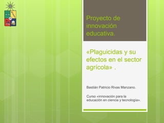 «Plaguicidas y su
efectos en el sector
agrícola» .
Bastián Patricio Rivas Manzano.
Curso «innovación para la
educación en ciencia y tecnología».
Proyecto de
innovación
educativa.
 
