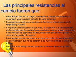 . Las principales resistencias al
cambio fueron que:
 Los trabajadores aun no llegan a entender el cuidado de la salud y la
seguridad, tanto la propia como la de otras personas.
 La cooperación activa con sus jefes en los temas relacionados con la
seguridad y la salud.
 La oportuna comunicación (a sus jefes, al supervisor o al representante
de los trabajadores) en caso de que consideren que el trabajo como tal o
unas medidas de seguridad inadecuadas están poniendo en peligro la
salud y la seguridad de alguien.
 Los trabajadores son sacados de su zona de confort (la ejecución diaria
de sus labores) y aún no se adaptan a los nuevos cambios o estilos de
trabajo.
 Los hábitos de trabajo forman parte de un escudo que es muy difícil
cambiar.

 
