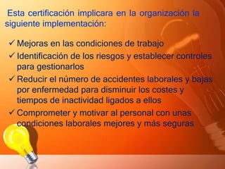Esta certificación implicara en la organización la
siguiente implementación:
 Mejoras en las condiciones de trabajo
 Identificación de los riesgos y establecer controles
para gestionarlos
 Reducir el número de accidentes laborales y bajas
por enfermedad para disminuir los costes y
tiempos de inactividad ligados a ellos
 Comprometer y motivar al personal con unas
condiciones laborales mejores y más seguras
 