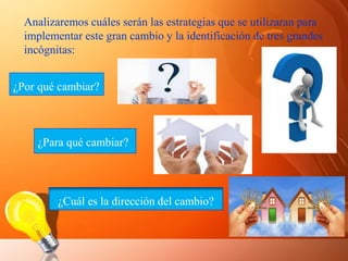 Analizaremos cuáles serán las estrategias que se utilizaran para
implementar este gran cambio y la identificación de tres grandes
incógnitas:
¿Por qué cambiar?
¿Para qué cambiar?
¿Cuál es la dirección del cambio?
 