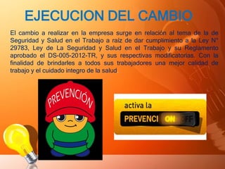 EJECUCION DEL CAMBIO
El cambio a realizar en la empresa surge en relación al tema de la de
Seguridad y Salud en el Trabajo a raíz de dar cumplimiento a la Ley N°
29783, Ley de La Seguridad y Salud en el Trabajo y su Reglamento
aprobado el DS-005-2012-TR, y sus respectivas modificatorias. Con la
finalidad de brindarles a todos sus trabajadores una mejor calidad de
trabajo y el cuidado integro de la salud.
 