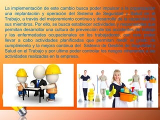 La implementación de este cambio busca poder impulsar a la organización
una implantación y operación del Sistema de Seguridad y Salud en el
Trabajo, a través del mejoramiento continuo y desarrollo de la capacidad de
sus miembros. Por ello, se busca establecer actividades y responsables que
permitan desarrollar una cultura de prevención de los accidentes de trabajo
y las enfermedades ocupacionales en los trabajadores, con esto poder
llevar a cabo actividades planificadas que permitan medir el grado de
cumplimiento y la mejora continua del Sistema de Gestión de Seguridad y
Salud en el Trabajo y por ultimo poder controlar los riesgos inherentes a las
actividades realizadas en la empresa.
 