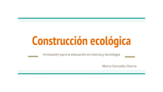 Construcción ecológica
Innovación para la educación en ciencia y tecnología
Marco Gonzalez Osorio
 