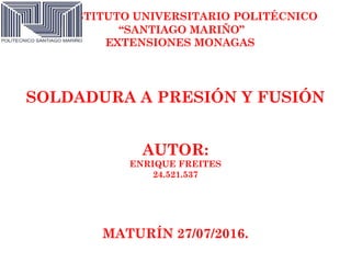 INSTITUTO UNIVERSITARIO POLITÉCNICO
“SANTIAGO MARIÑO”
EXTENSIONES MONAGAS
SOLDADURA A PRESIÓN Y FUSIÓN
AUTOR:
ENRIQUE FREITES
24.521.537
MATURÍN 27/07/2016.
 