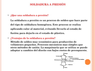 SOLDADURA A PRESIÓN
 ¿Que una soldadura a presión?
La soldadura a presión es un proceso de soldeo que hace parte
del tipo de soldadura homogénea. Este proceso se realiza
aplicando calor al material, evitando llevarlo al estado de
fusión; para dejarlo en el estado de plástico. 
 ¿Ventajas de la soldadura a presión?
Método de soldeo muy económico para producción de
volúmenes pequeños. Procesos mecánicos mas simples que
otros métodos de unión. La maquinaria que se utiliza se puede
adaptar a cambios del diseño con bajos costos de presupuesto.
 