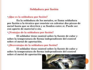 Soldadura por fusión
¿Que es la soldadura por fusión?
En la soldadura de los metales, se llama soldadura
por fusión a la técnica que consiste en calentar dos piezas de
metal hasta que se derriten y se funden entre sí. Puede ser
con aporte de material o sin.
¿Ventajas de la soldadura por fusión?
El soldador tiene control sobre la fuente de calor y
sobre la temperatura de forma independiente del control
sobre el metal de aportación.
¿Desventajas de la soldadura por fusión?
El soldador tiene control sobre la fuente de calor y
sobre la temperatura de forma independiente del control
sobre el metal de aportación.
 