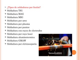  ¿Tipos de soldaduras por fusión?
 Soldadura TIG
 Soldadura MAG
 Soldadura MIG
 Soldadura por arco
 Soldadura por plasma
 Soldadura por puntos
 Soldadura con rayos de electrodos
 Soldadura por rayo laser
 Soldadura aluminotermica
 Soldadura GMAW
 Soldadura por elctroescporia
 